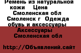 Ремень из натуральной кожи. › Цена ­ 1 100 - Смоленская обл., Смоленск г. Одежда, обувь и аксессуары » Аксессуары   . Смоленская обл.
